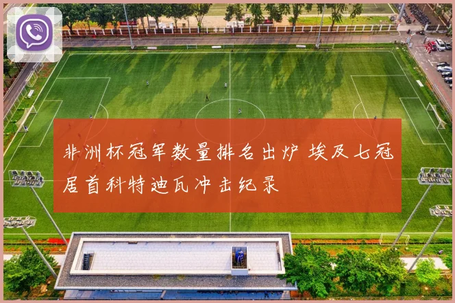 非洲杯冠军数量排名出炉 埃及七冠居首科特迪瓦冲击纪录