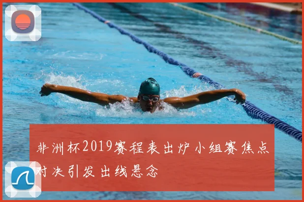 非洲杯2019赛程表出炉小组赛焦点对决引发出线悬念