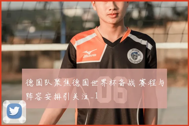 德国队聚焦德国世界杯备战 赛程与阵容安排引关注_1