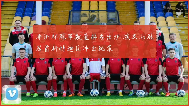 非洲杯冠军数量排名出炉 埃及七冠居首科特迪瓦冲击纪录