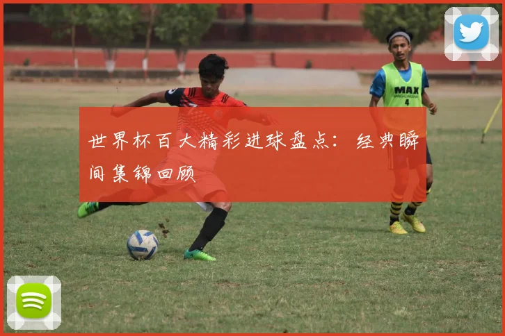 世界杯百大精彩进球盘点:经典瞬间集锦回顾