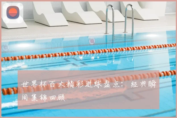世界杯百大精彩进球盘点:经典瞬间集锦回顾