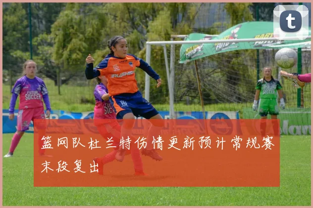 篮网队杜兰特伤情更新预计常规赛末段复出