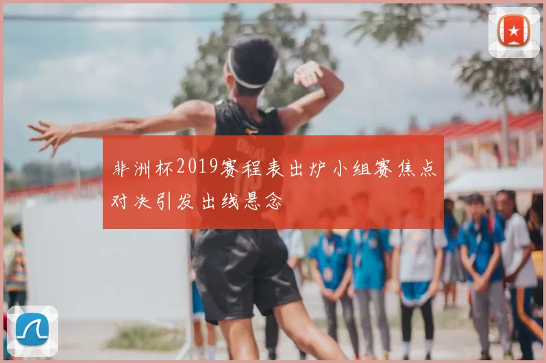 非洲杯2019赛程表出炉小组赛焦点对决引发出线悬念