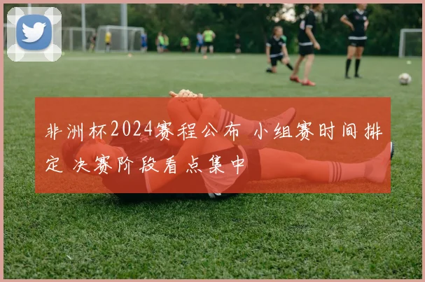 非洲杯2024赛程公布 小组赛时间排定 决赛阶段看点集中