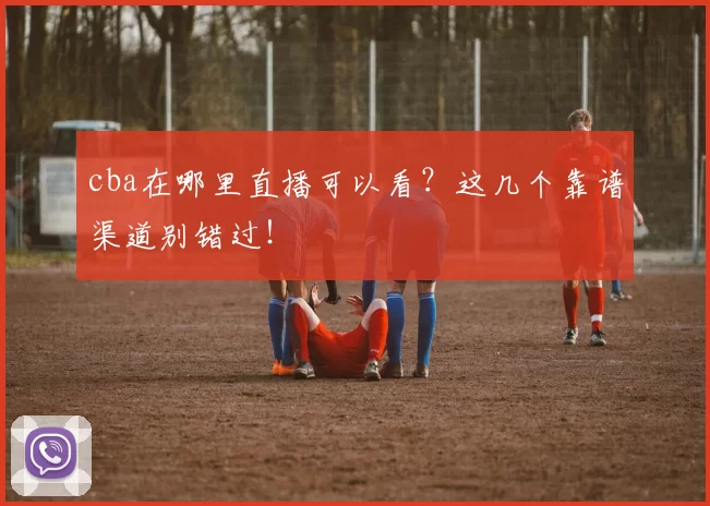 cba在哪里直播可以看？这几个靠谱渠道别错过！