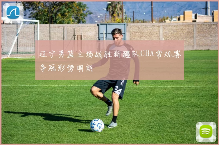 辽宁男篮主场战胜新疆队CBA常规赛争冠形势明朗