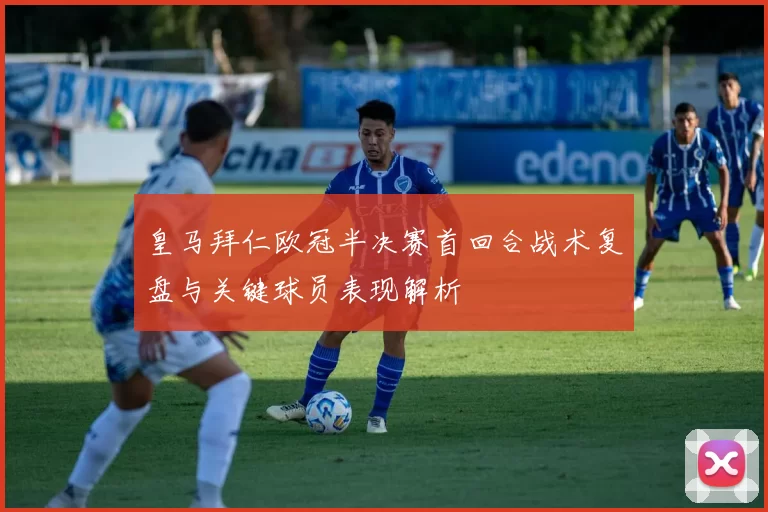 皇马拜仁欧冠半决赛首回合战术复盘与关键球员表现解析