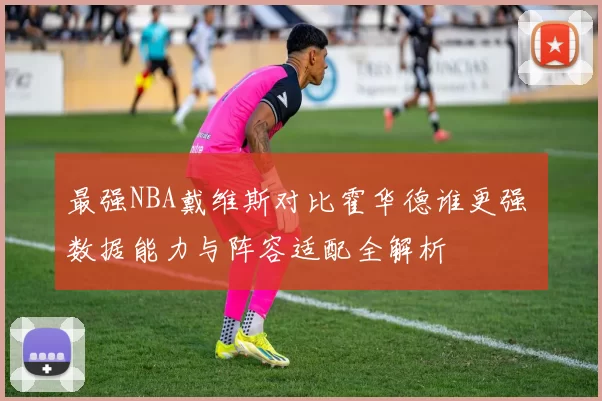 最强NBA戴维斯对比霍华德谁更强 数据能力与阵容适配全解析