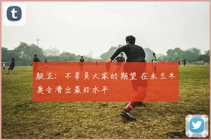 殷正：不辜负大家的期望 在米兰冬奥会滑出最好水平