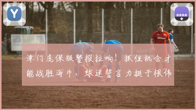 津门虎保级警报拉响！抓住机会才能战胜海牛，球迷誓言力挺于根伟_比赛_教练_天津