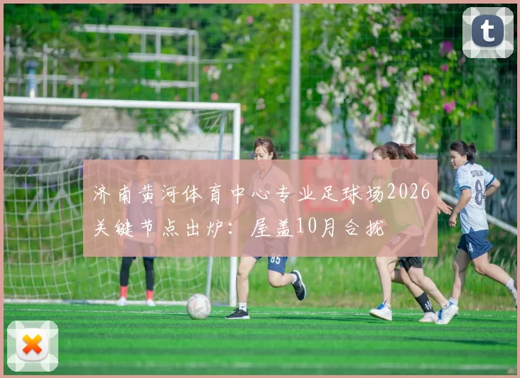 济南黄河体育中心专业足球场2026关键节点出炉：屋盖10月合拢