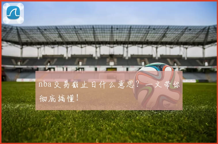 nba交易截止日什么意思？一文带你彻底搞懂！