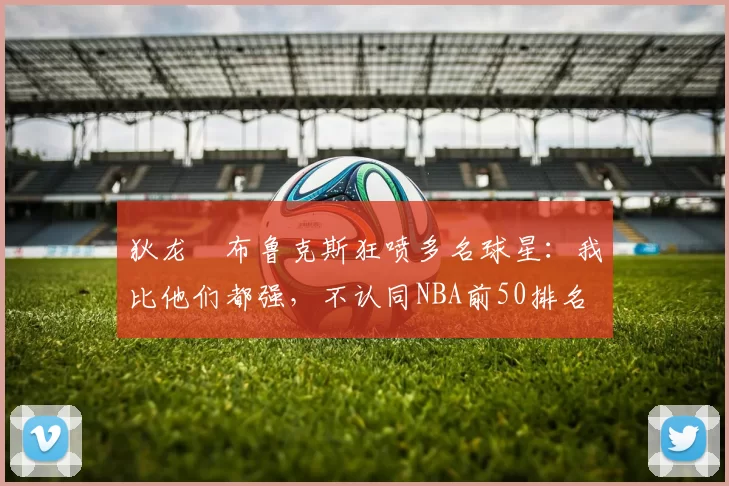 狄龙・布鲁克斯狂喷多名球星：我比他们都强，不认同NBA前50排名