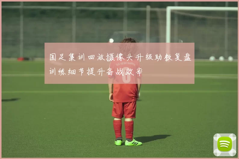 国足集训回放摄像头升级助教复盘训练细节提升备战效率