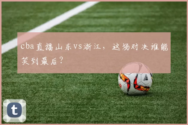 cba直播山东vs浙江，这场对决谁能笑到最后？