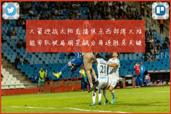 火箭迎战太阳直播焦点西部烽火谁能率队破局明星飙分角逐胜负关键