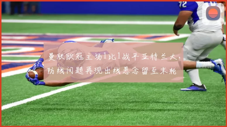 曼联欧冠主场1比1战平亚特兰大，防线问题再现出线悬念留至末轮