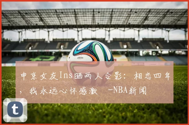 申京女友Ins晒两人合影：相恋四年，我永远心怀感激️-NBA新闻