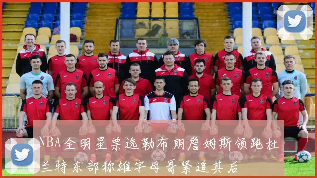 NBA全明星票选勒布朗詹姆斯领跑杜兰特东部称雄字母哥紧追其后