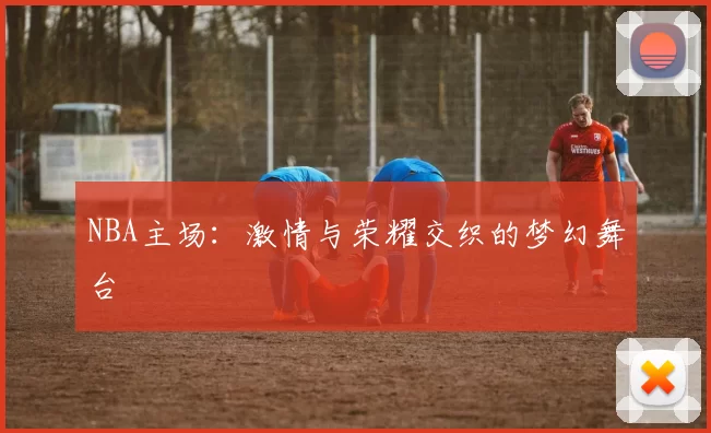 NBA主场：激情与荣耀交织的梦幻舞台