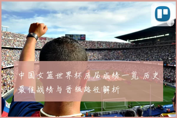 中国女篮世界杯历届成绩一览 历史最佳战绩与晋级路径解析