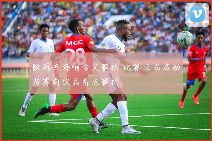 欧冠开场哨含义解析 比赛正式启动与赛前仪式看点解析