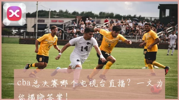 cba总决赛哪个电视台直播?一文为你揭晓答案!