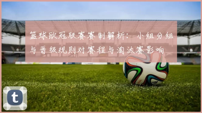 篮球欧冠联赛赛制解析：小组分组与晋级规则对赛程与淘汰赛影响