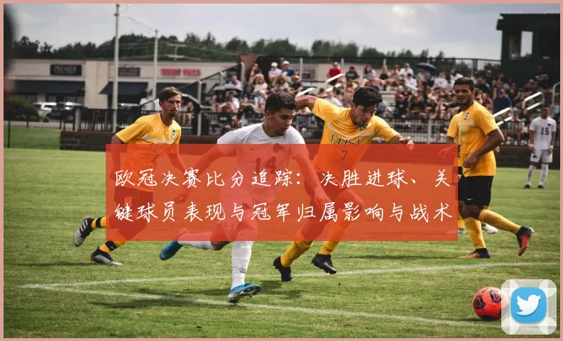 欧冠决赛比分追踪：决胜进球、关键球员表现与冠军归属影响与战术点评