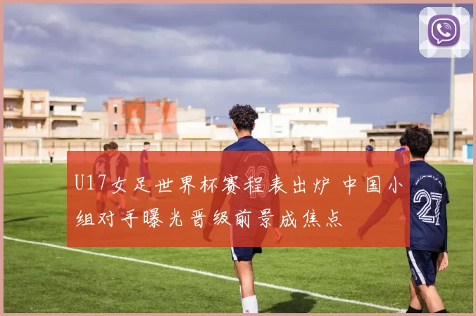 U17女足世界杯赛程表出炉 中国小组对手曝光晋级前景成焦点
