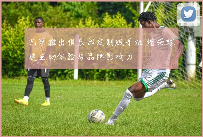 巴萨推出俱乐部定制版手机 增强球迷互动体验与品牌影响力