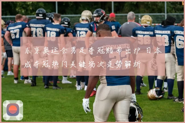 东京奥运会男足夺冠赔率出炉 日本成夺冠热门关键场次走势解析