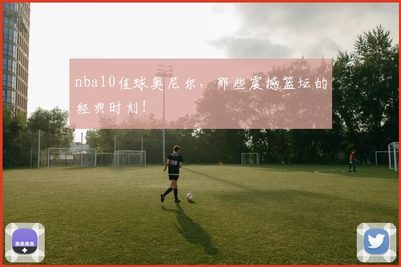 nba10佳球奥尼尔，那些震撼篮坛的经典时刻！