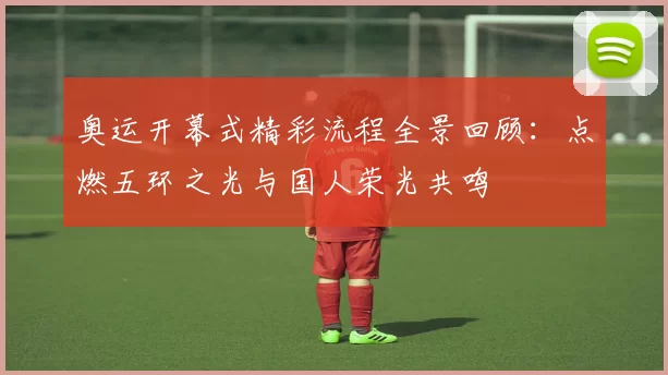 奥运开幕式精彩流程全景回顾：点燃五环之光与国人荣光共鸣