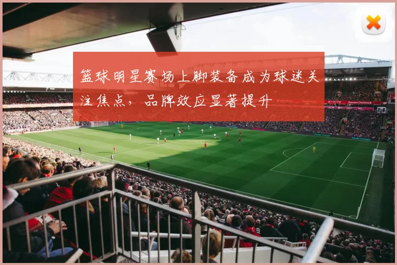 篮球明星赛场上脚装备成为球迷关注焦点，品牌效应显著提升