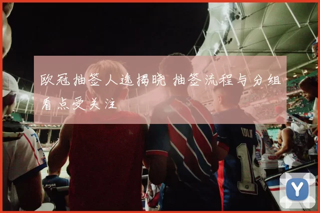 欧冠抽签人选揭晓 抽签流程与分组看点受关注