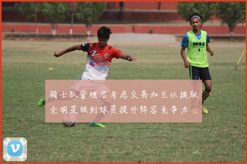 骑士队管理层考虑交易加兰以换取全明星级别球员提升阵容竞争力