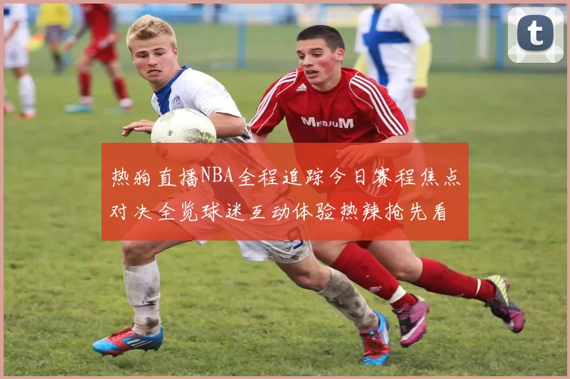 热狗直播NBA全程追踪今日赛程焦点对决全览球迷互动体验热辣抢先看