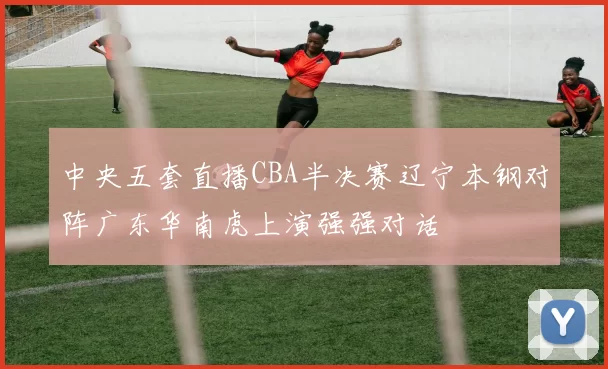 中央五套直播CBA半决赛辽宁本钢对阵广东华南虎上演强强对话