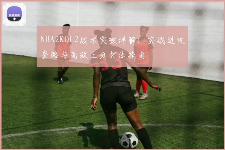 NBA2KOL2战术突破详解：实战进攻套路与高效上分打法指南