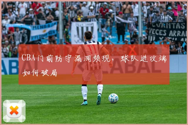 CBA门前防守漏洞频现，球队进攻端如何破局