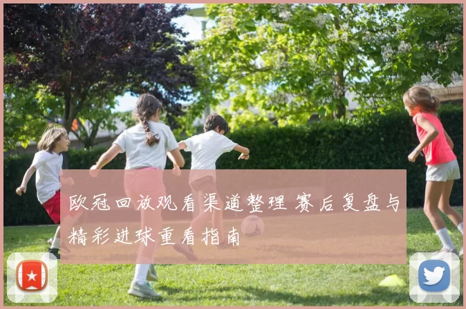 欧冠回放观看渠道整理 赛后复盘与精彩进球重看指南