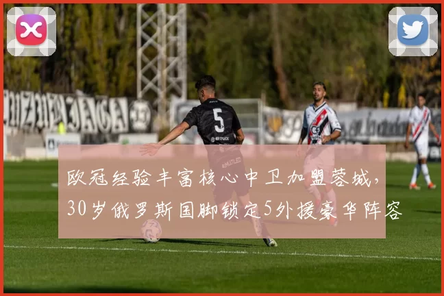 欧冠经验丰富核心中卫加盟蓉城，30岁俄罗斯国脚锁定5外援豪华阵容_叶戈尔·索罗金_防守_中超
