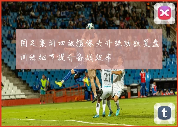 国足集训回放摄像头升级助教复盘训练细节提升备战效率