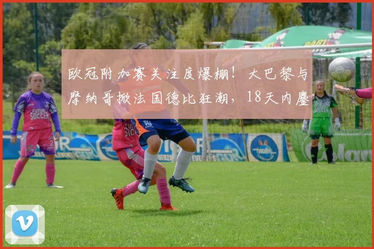 欧冠附加赛关注度爆棚！大巴黎与摩纳哥掀法国德比狂潮，18天内鏖战三场_欧洲足联_本菲卡_拜仁慕尼黑