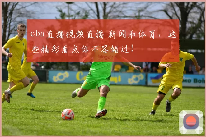 cba直播视频直播 新闻和体育，这些精彩看点你不容错过！