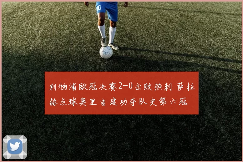 利物浦欧冠决赛2-0击败热刺 萨拉赫点球奥里吉建功夺队史第六冠