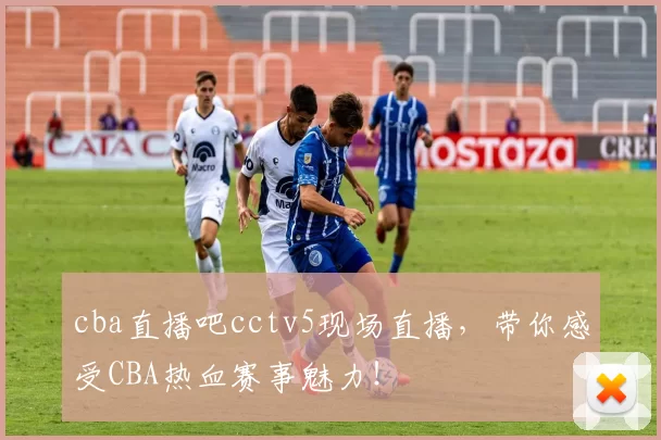 cba直播吧cctv5现场直播，带你感受CBA热血赛事魅力！