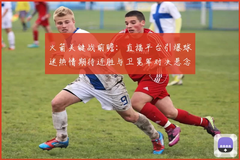 火箭关键战前瞻：直播平台引爆球迷热情期待连胜与卫冕军对决悬念